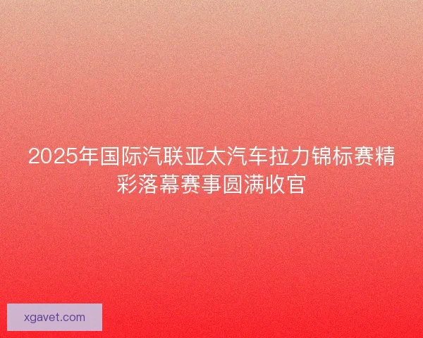 2025年国际汽联亚太汽车拉力锦标赛精彩落幕赛事圆满收官