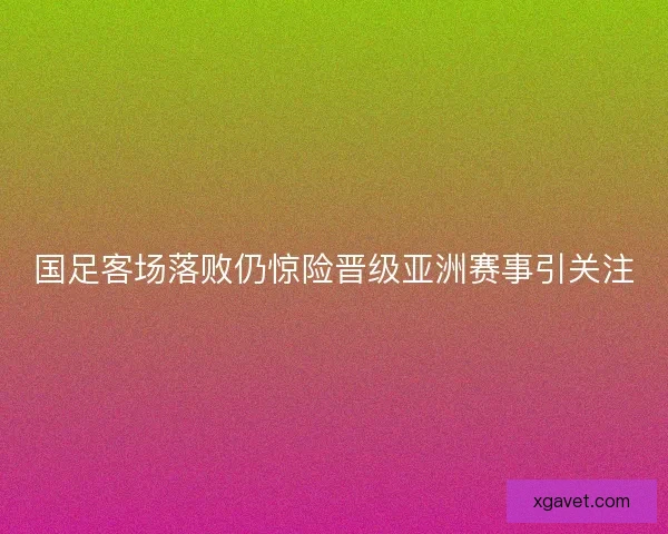 国足客场落败仍惊险晋级亚洲赛事引关注