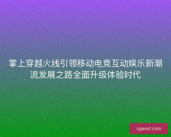 掌上穿越火线引领移动电竞互动娱乐新潮流发展之路全面升级体验时代