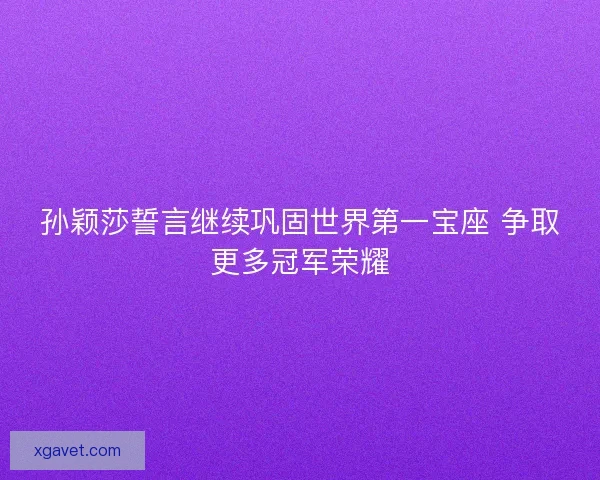 孙颖莎誓言继续巩固世界第一宝座 争取更多冠军荣耀
