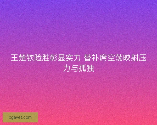 王楚钦险胜彰显实力 替补席空荡映射压力与孤独