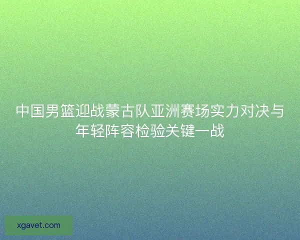 中国男篮迎战蒙古队亚洲赛场实力对决与年轻阵容检验关键一战