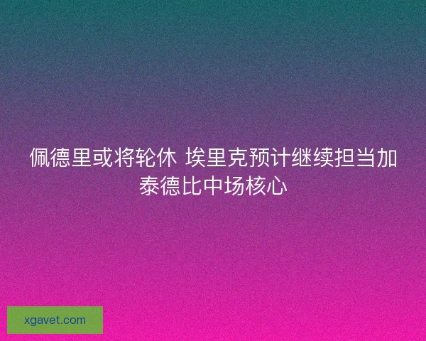 佩德里或将轮休 埃里克预计继续担当加泰德比中场核心