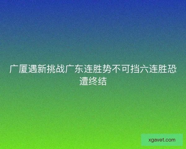 广厦遇新挑战广东连胜势不可挡六连胜恐遭终结