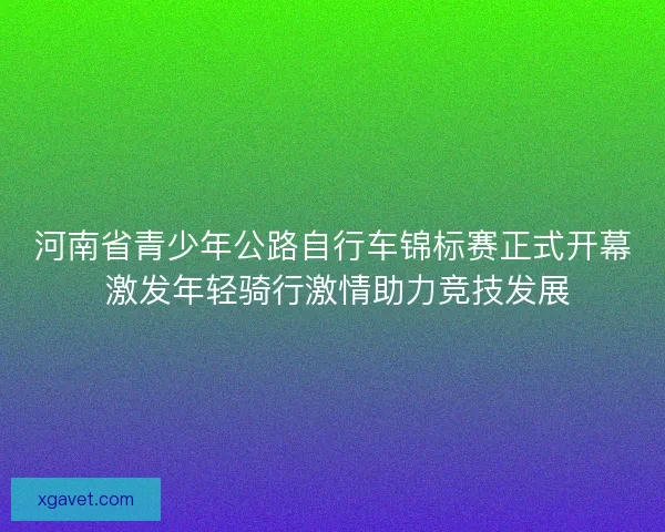河南省青少年公路自行车锦标赛正式开幕 激发年轻骑行激情助力竞技发展