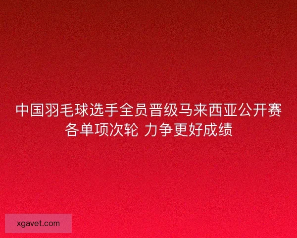 中国羽毛球选手全员晋级马来西亚公开赛各单项次轮 力争更好成绩