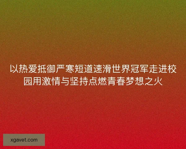 以热爱抵御严寒短道速滑世界冠军走进校园用激情与坚持点燃青春梦想之火 以热爱抵御严寒短道速滑世界冠军走进校园用激情与坚持点燃青春梦想之火
