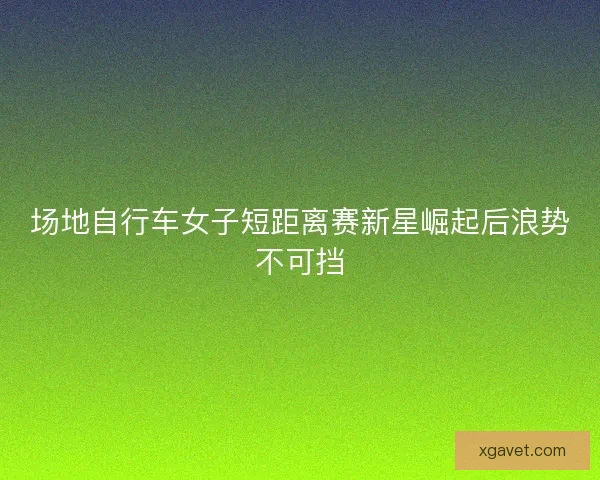 场地自行车女子短距离赛新星崛起后浪势不可挡