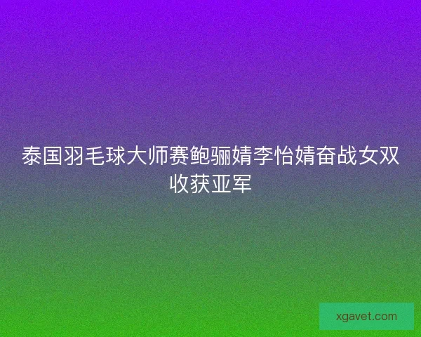 泰国羽毛球大师赛鲍骊婧李怡婧奋战女双收获亚军