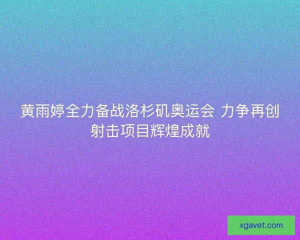 黄雨婷全力备战洛杉矶奥运会 力争再创射击项目辉煌成就