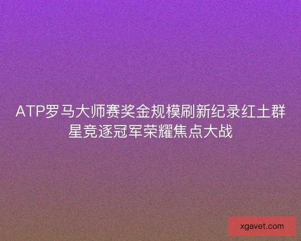 ATP罗马大师赛奖金规模刷新纪录红土群星竞逐冠军荣耀焦点大战