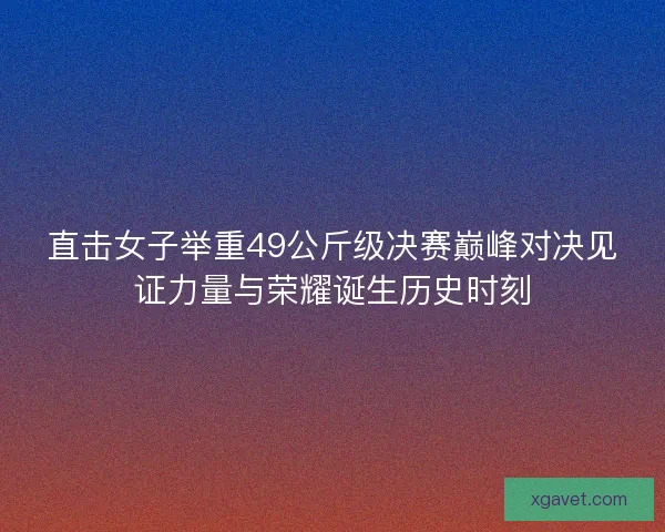 直击女子举重49公斤级决赛巅峰对决见证力量与荣耀诞生历史时刻 直击女子举重49公斤级决赛巅峰对决见证力量与荣耀诞生历史时刻