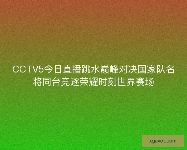 CCTV5今日直播跳水巅峰对决国家队名将同台竞逐荣耀时刻世界赛场 CCTV5今日直播跳水巅峰对决国家队名将同台竞逐荣耀时刻世界赛场