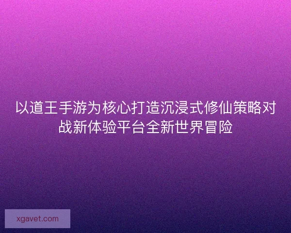 以道王手游为核心打造沉浸式修仙策略对战新体验平台全新世界冒险