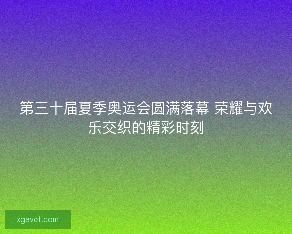 第三十届夏季奥运会圆满落幕 荣耀与欢乐交织的精彩时刻 第三十届夏季奥运会圆满落幕 荣耀与欢乐交织的精彩时刻