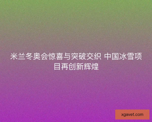 米兰冬奥会惊喜与突破交织 中国冰雪项目再创新辉煌