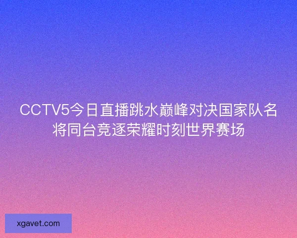 CCTV5今日直播跳水巅峰对决国家队名将同台竞逐荣耀时刻世界赛场