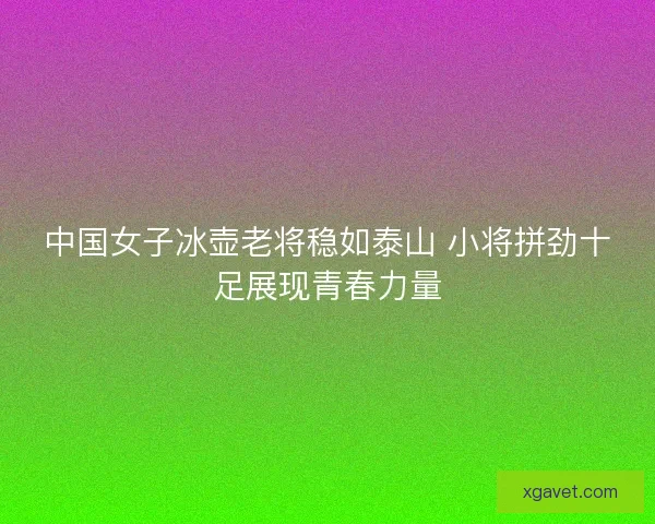 中国女子冰壶老将稳如泰山 小将拼劲十足展现青春力量