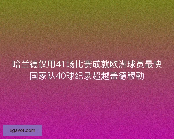 哈兰德仅用41场比赛成就欧洲球员最快国家队40球纪录超越盖德穆勒