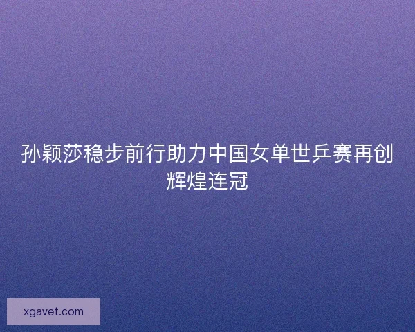 孙颖莎稳步前行助力中国女单世乒赛再创辉煌连冠