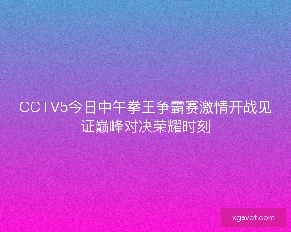 CCTV5今日中午拳王争霸赛激情开战见证巅峰对决荣耀时刻