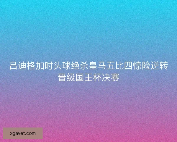吕迪格加时头球绝杀皇马五比四惊险逆转晋级国王杯决赛