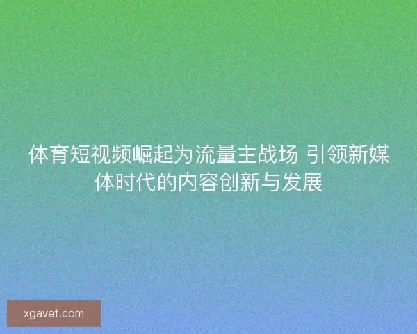 体育短视频崛起为流量主战场 引领新媒体时代的内容创新与发展 体育短视频崛起为流量主战场 引领新媒体时代的内容创新与发展