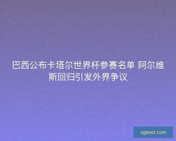 巴西公布卡塔尔世界杯参赛名单 阿尔维斯回归引发外界争议 巴西公布卡塔尔世界杯参赛名单 阿尔维斯回归引发外界争议