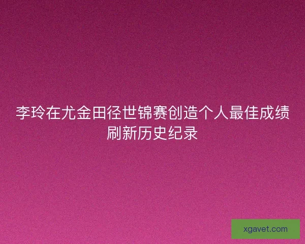 李玲在尤金田径世锦赛创造个人最佳成绩刷新历史纪录